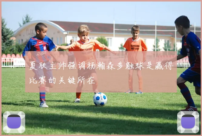 夏联主帅强调杨瀚森多触球是赢得比赛的关键所在