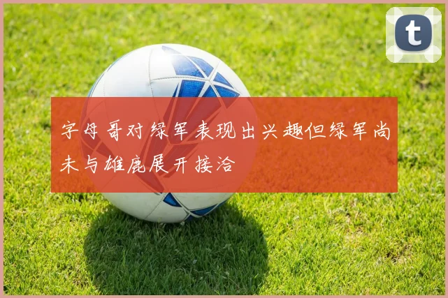 字母哥对绿军表现出兴趣但绿军尚未与雄鹿展开接洽