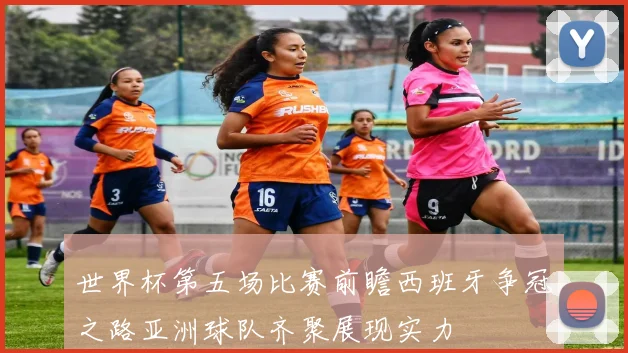 世界杯第五场比赛前瞻西班牙争冠之路亚洲球队齐聚展现实力
