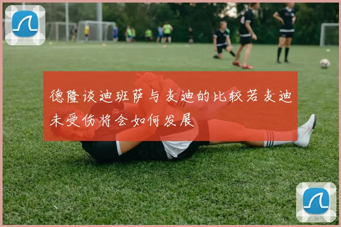 德隆谈迪班萨与麦迪的比较若麦迪未受伤将会如何发展