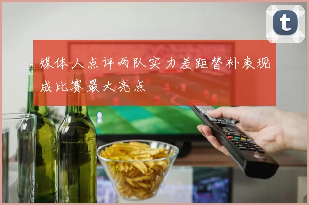 媒体人点评两队实力差距替补表现成比赛最大亮点