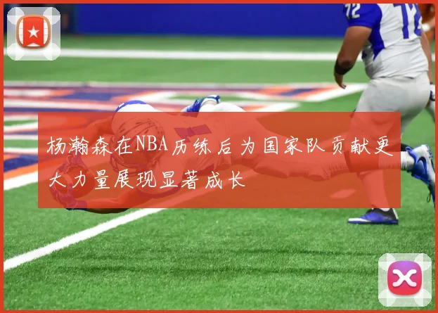 杨瀚森在NBA历练后为国家队贡献更大力量展现显著成长