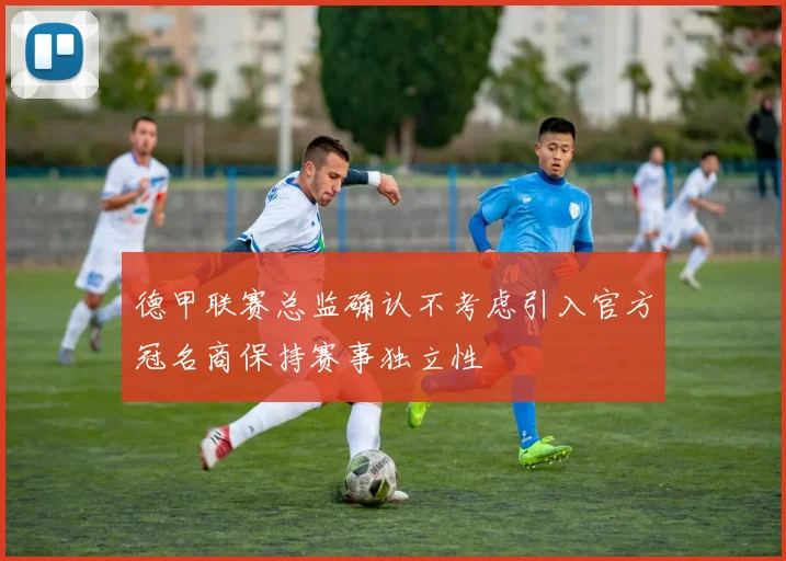德甲联赛总监确认不考虑引入官方冠名商保持赛事独立性