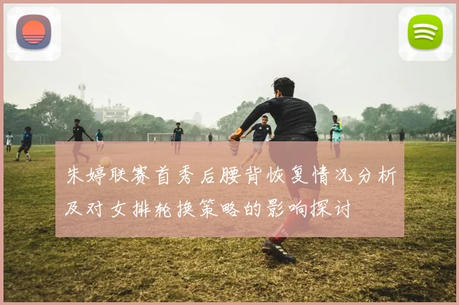 朱婷联赛首秀后腰背恢复情况分析及对女排轮换策略的影响探讨