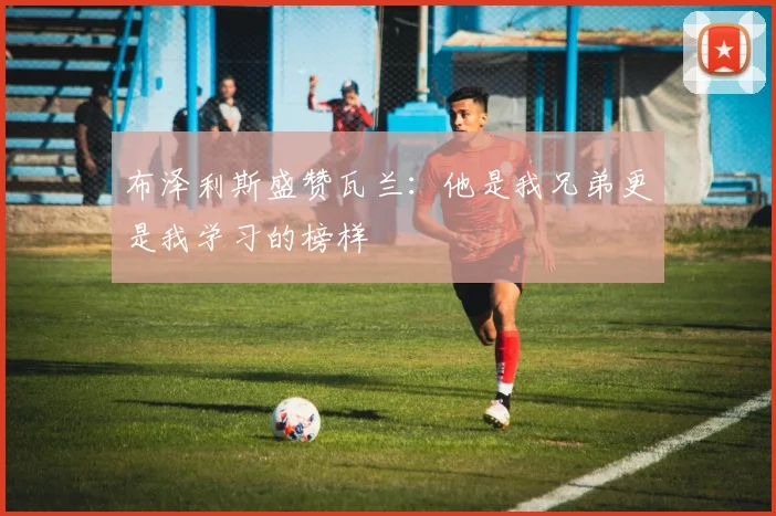 布泽利斯盛赞瓦兰：他是我兄弟更是我学习的榜样