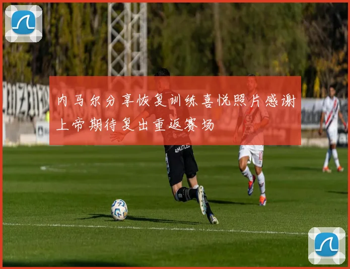 内马尔分享恢复训练喜悦照片感谢上帝期待复出重返赛场