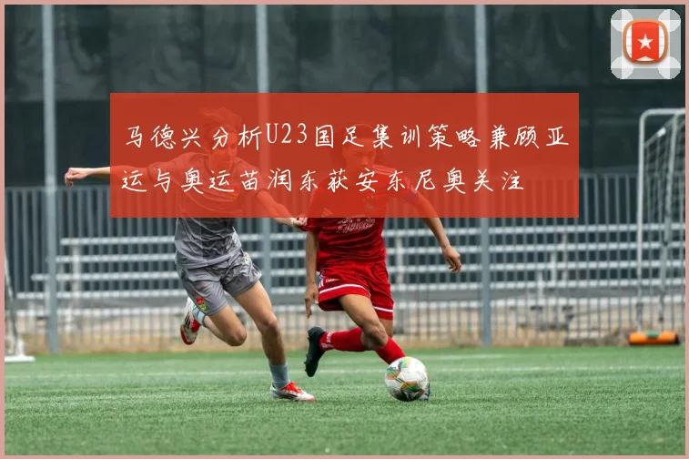 马德兴分析U23国足集训策略兼顾亚运与奥运苗润东获安东尼奥关注