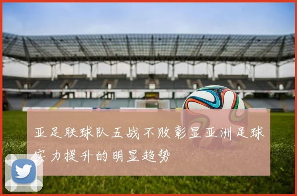 亚足联球队五战不败彰显亚洲足球实力提升的明显趋势
