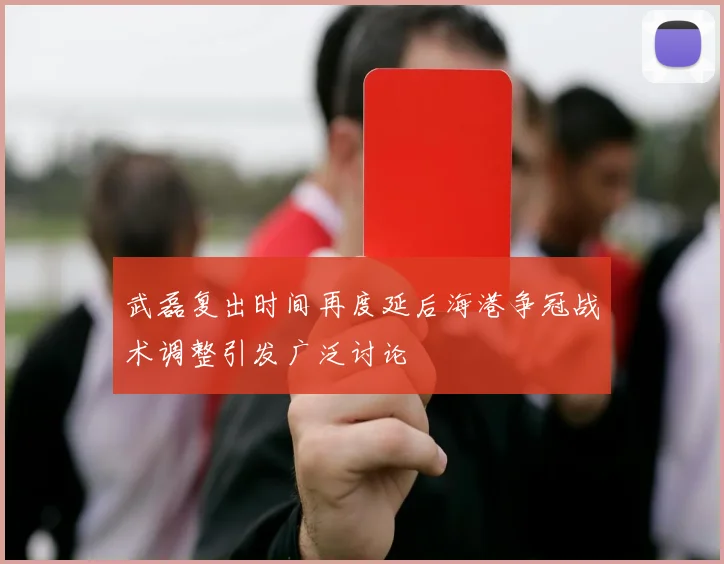 武磊复出时间再度延后海港争冠战术调整引发广泛讨论