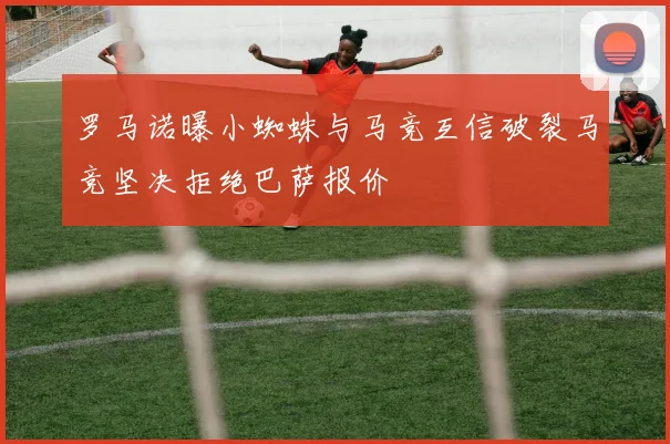 罗马诺曝小蜘蛛与马竞互信破裂马竞坚决拒绝巴萨报价