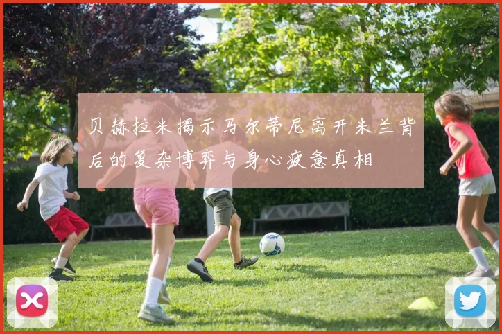 贝赫拉米揭示马尔蒂尼离开米兰背后的复杂博弈与身心疲惫真相