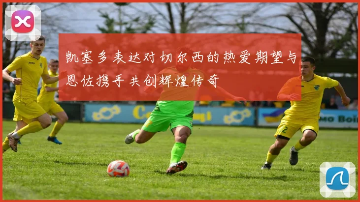 凯塞多表达对切尔西的热爱期望与恩佐携手共创辉煌传奇