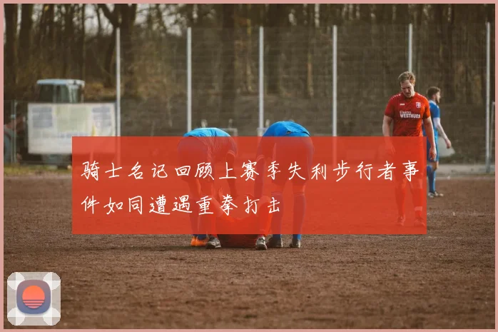 骑士名记回顾上赛季失利步行者事件如同遭遇重拳打击