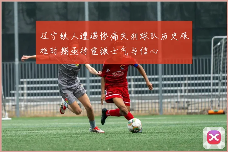 辽宁铁人遭遇惨痛失利球队历史艰难时期亟待重振士气与信心