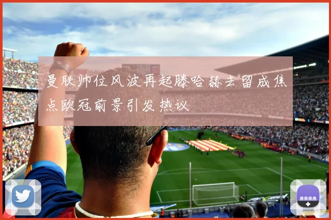 曼联帅位风波再起滕哈赫去留成焦点欧冠前景引发热议